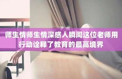 师生情师生情深感人瞬间这位老师用行动诠释了教育的最高境界