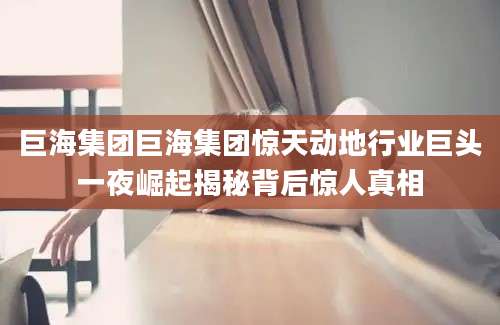 巨海集团巨海集团惊天动地行业巨头一夜崛起揭秘背后惊人真相