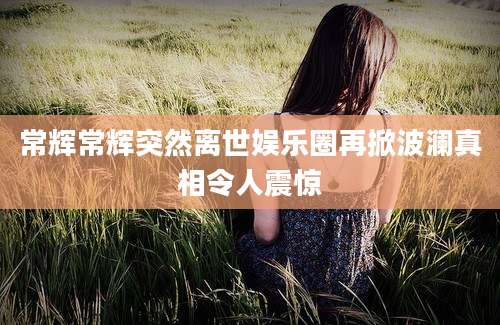 常辉常辉突然离世娱乐圈再掀波澜真相令人震惊