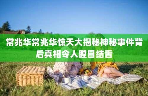 常兆华常兆华惊天大揭秘神秘事件背后真相令人瞠目结舌