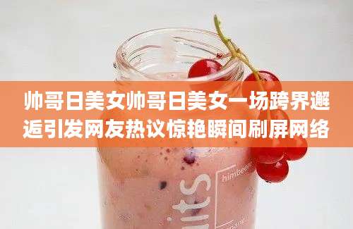 帅哥日美女帅哥日美女一场跨界邂逅引发网友热议惊艳瞬间刷屏网络