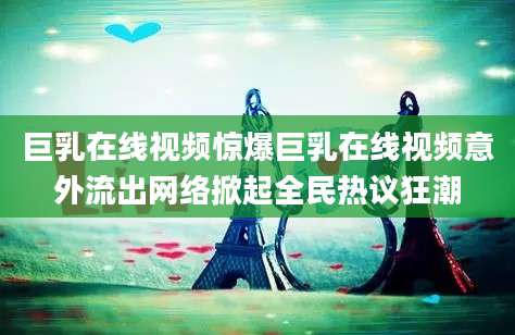 巨乳在线视频惊爆巨乳在线视频意外流出网络掀起全民热议狂潮