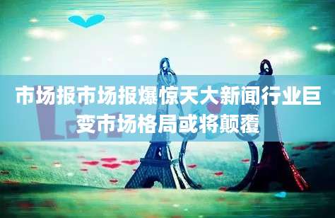 市场报市场报爆惊天大新闻行业巨变市场格局或将颠覆