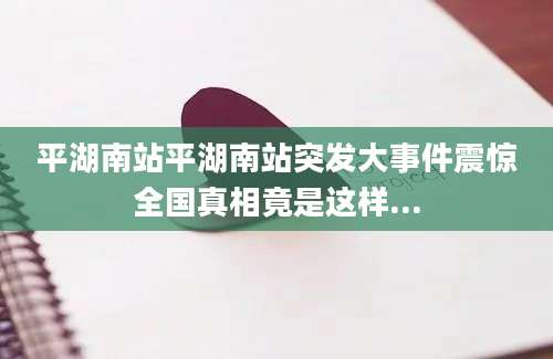 平湖南站平湖南站突发大事件震惊全国真相竟是这样...