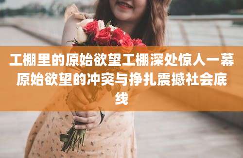 工棚里的原始欲望工棚深处惊人一幕原始欲望的冲突与挣扎震撼社会底线