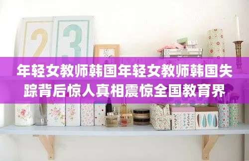 年轻女教师韩国年轻女教师韩国失踪背后惊人真相震惊全国教育界
