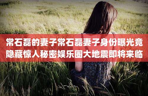 常石磊的妻子常石磊妻子身份曝光竟隐藏惊人秘密娱乐圈大地震即将来临