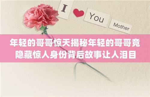 年轻的哥哥惊天揭秘年轻的哥哥竟隐藏惊人身份背后故事让人泪目
