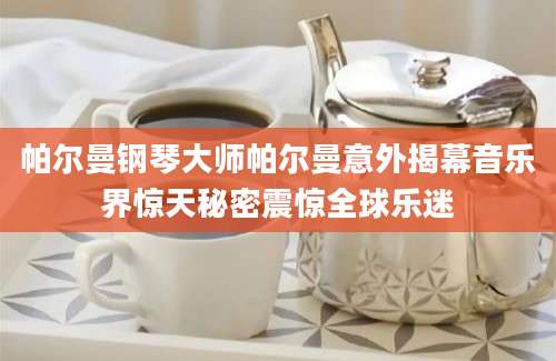帕尔曼钢琴大师帕尔曼意外揭幕音乐界惊天秘密震惊全球乐迷