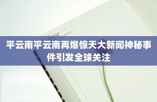 平云南平云南再爆惊天大新闻神秘事件引发全球关注