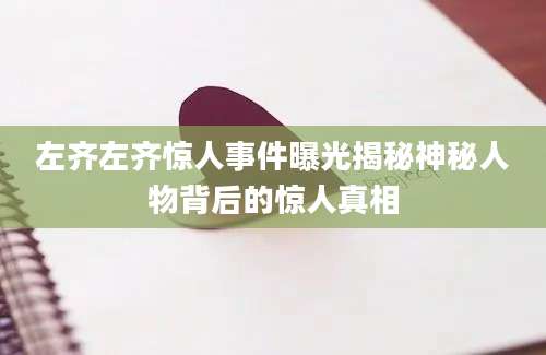 左齐左齐惊人事件曝光揭秘神秘人物背后的惊人真相