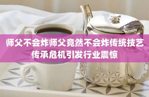 师父不会炸师父竟然不会炸传统技艺传承危机引发行业震惊