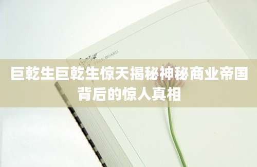 巨乾生巨乾生惊天揭秘神秘商业帝国背后的惊人真相