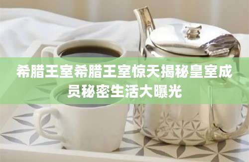 希腊王室希腊王室惊天揭秘皇室成员秘密生活大曝光