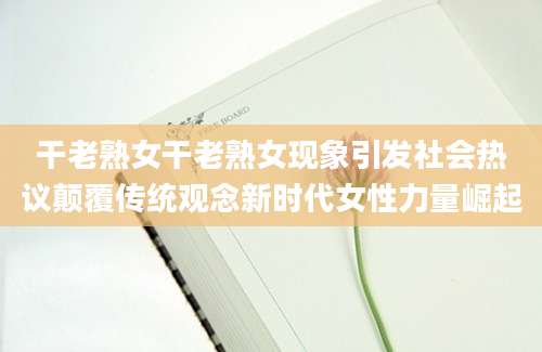 干老熟女干老熟女现象引发社会热议颠覆传统观念新时代女性力量崛起