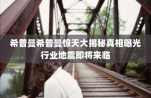 希普曼希普曼惊天大揭秘真相曝光行业地震即将来临