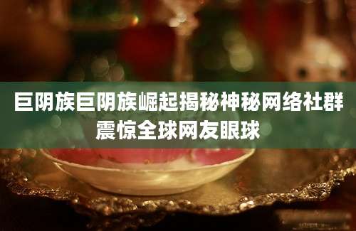 巨阴族巨阴族崛起揭秘神秘网络社群震惊全球网友眼球