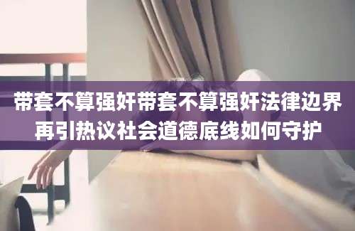 带套不算强奸带套不算强奸法律边界再引热议社会道德底线如何守护