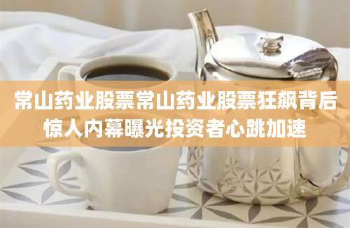常山药业股票常山药业股票狂飙背后惊人内幕曝光投资者心跳加速