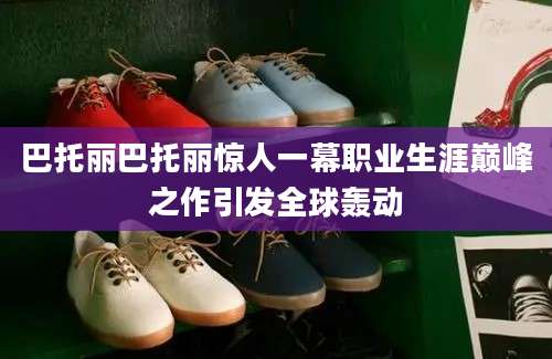 巴托丽巴托丽惊人一幕职业生涯巅峰之作引发全球轰动