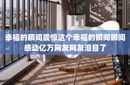 幸福的瞬间震惊这个幸福的瞬间瞬间感动亿万网友网友泪目了