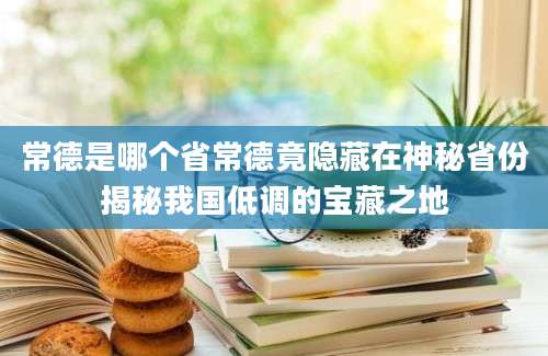 常德是哪个省常德竟隐藏在神秘省份揭秘我国低调的宝藏之地