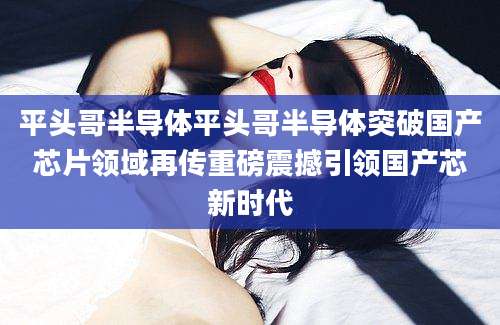 平头哥半导体平头哥半导体突破国产芯片领域再传重磅震撼引领国产芯新时代