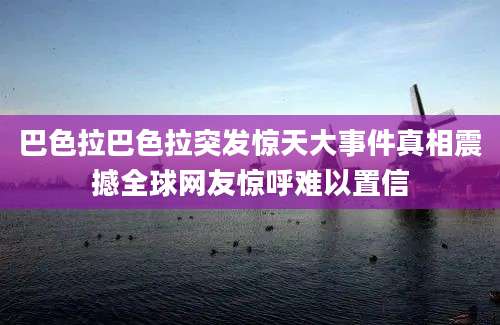 巴色拉巴色拉突发惊天大事件真相震撼全球网友惊呼难以置信