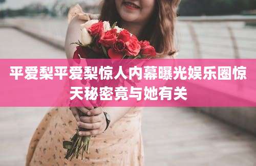 平爱梨平爱梨惊人内幕曝光娱乐圈惊天秘密竟与她有关