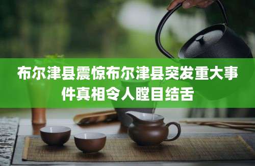 布尔津县震惊布尔津县突发重大事件真相令人瞠目结舌