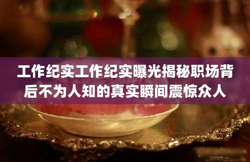 工作纪实工作纪实曝光揭秘职场背后不为人知的真实瞬间震惊众人