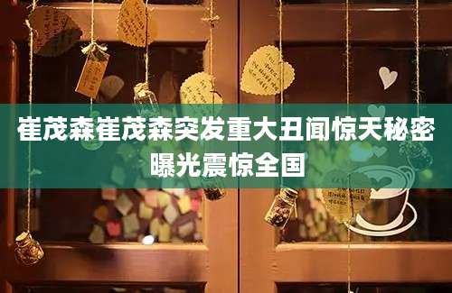 崔茂森崔茂森突发重大丑闻惊天秘密曝光震惊全国