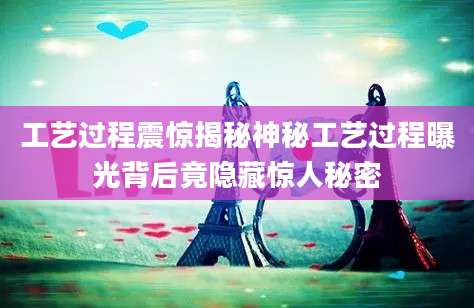 工艺过程震惊揭秘神秘工艺过程曝光背后竟隐藏惊人秘密