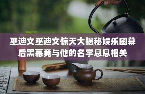 巫迪文巫迪文惊天大揭秘娱乐圈幕后黑幕竟与他的名字息息相关