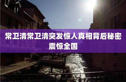 常卫清常卫清突发惊人真相背后秘密震惊全国