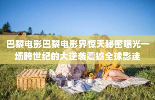 巴黎电影巴黎电影界惊天秘密曝光一场跨世纪的大逆袭震撼全球影迷