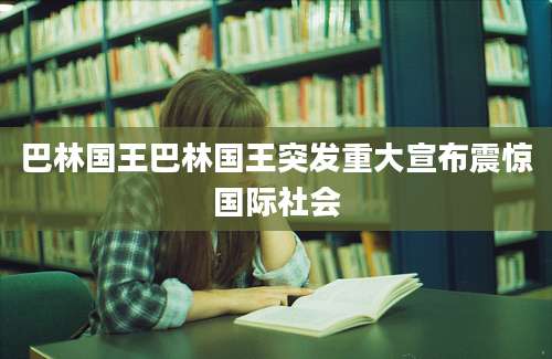 巴林国王巴林国王突发重大宣布震惊国际社会