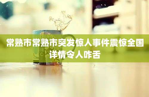 常熟市常熟市突发惊人事件震惊全国详情令人咋舌