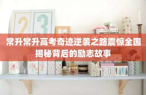 常升常升高考奇迹逆袭之路震惊全国揭秘背后的励志故事