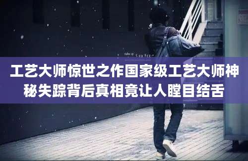 工艺大师惊世之作国家级工艺大师神秘失踪背后真相竟让人瞠目结舌