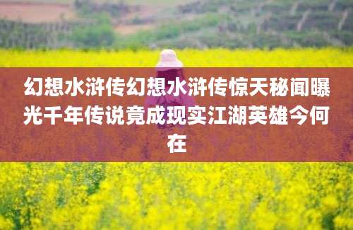 幻想水浒传幻想水浒传惊天秘闻曝光千年传说竟成现实江湖英雄今何在