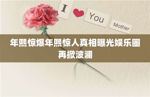 年熙惊爆年熙惊人真相曝光娱乐圈再掀波澜