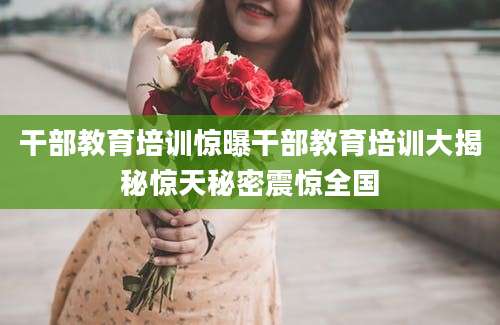 干部教育培训惊曝干部教育培训大揭秘惊天秘密震惊全国