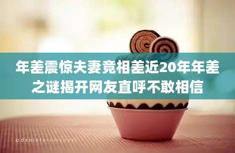 年差震惊夫妻竟相差近20年年差之谜揭开网友直呼不敢相信