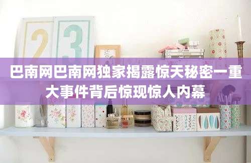 巴南网巴南网独家揭露惊天秘密一重大事件背后惊现惊人内幕