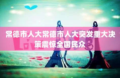 常德市人大常德市人大突发重大决策震惊全国民众
