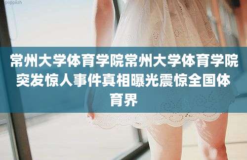 常州大学体育学院常州大学体育学院突发惊人事件真相曝光震惊全国体育界