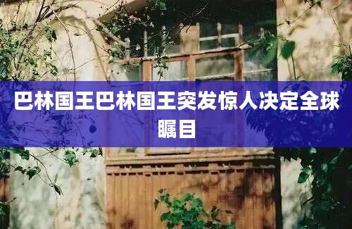 巴林国王巴林国王突发惊人决定全球瞩目