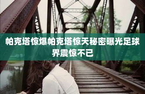 帕克塔惊爆帕克塔惊天秘密曝光足球界震惊不已