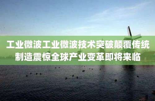 工业微波工业微波技术突破颠覆传统制造震惊全球产业变革即将来临